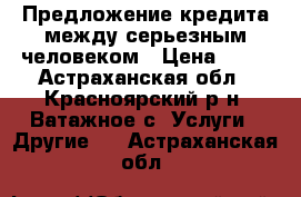 Предложение кредита между серьезным человеком › Цена ­ 11 - Астраханская обл., Красноярский р-н, Ватажное с. Услуги » Другие   . Астраханская обл.